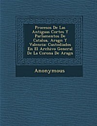 Procesos de Las Antiguas Cortes y Parlamentos de Catalu A, Arag N y Valencia: Custodiados En El Archivo General de La Corona de Arag N (Paperback)