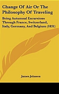 Change of Air or the Philosophy of Traveling: Being Autumnal Excursions Through France, Switzerland, Italy, Germany, and Belgium (1831) (Hardcover)
