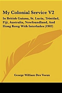 My Colonial Service V2: In British Guiana, St. Lucia, Trinidad, Fiji, Australia, Newfoundland, and Hong Kong with Interludes (1903) (Paperback)