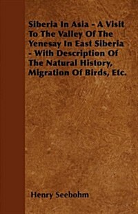 Siberia in Asia - A Visit to the Valley of the Yenesay in East Siberia - With Description of the Natural History, Migration of Birds, Etc. (Paperback)
