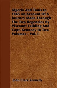 Algeria and Tunis in 1845 an Account of a Journey Made Through the Two Regencies by Viscount Feilding and Capt. Kennedy in Two Volumes - Vol. I (Paperback)
