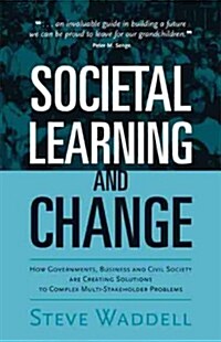 Societal Learning and Change : How Governments, Business and Civil Society are Creating Solutions to Complex Multi-Stakeholder Problems (Hardcover)