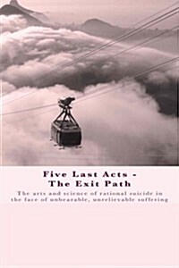 Five Last Acts - The Exit Path: The Arts and Science of Rational Suicide in the Face of Unbearable, Unrelievable Suffering (Paperback)