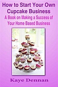 How to Start Your Own Cupcake Business: A Book on Making a Success of Your Home Based Business (Paperback)