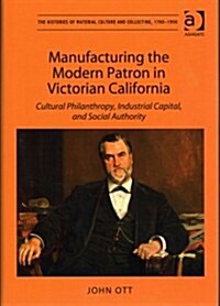 Manufacturing the Modern Patron in Victorian California : Cultural Philanthropy, Industrial Capital, and Social Authority (Hardcover, New ed)