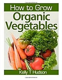 How to Grow Organic Vegetables: Your Guide to Growing Vegetables in Your Organic Garden (Paperback)