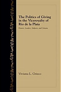 The Politics of Giving in the Viceroyalty of Rio de La Plata: Donors, Lenders, Subjects, and Citizens (Hardcover)