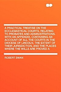 A Practical Treatise on the Ecclesiastical Courts, Relating to Probates and Administrations. with an Appendix, Containing an Account of All the Courts (Paperback)