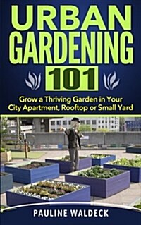 Urban Gardening 101: Grow a Thriving Garden in Your City Apartment, Rooftop or Small Yard (Paperback)
