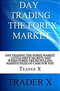 Day Trading the Forex Market: Little Dirty Secrets and Weird Forex Tricks Pulling Massive Piles of Cash for You: Take the Piece of the Forex Pie Tha (Paperback)