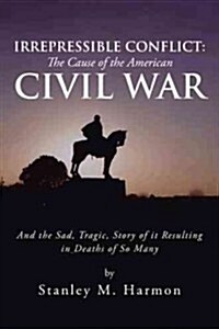 Irrepressible Conflict: The Cause of the American Civil War: And the Sad, Tragic, Story of It Resulting in Deaths of So Many (Hardcover)