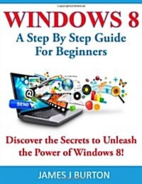 Windows 8: A Step by Step Guide for Beginners: Discover the Secrets to Unleash the Power of Windows 8! (Paperback)