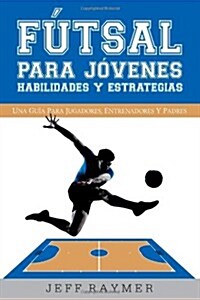 Futsal Para Jovenes Habilidades y Estrategias: Una Guia Para Jugadores, Entrenadores y Padres (Paperback)