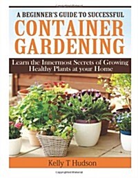 A Beginners Guide to Successful Container Gardening: Learn the Innermost Secrets of Growing Healthy Plants at your Home (Paperback)