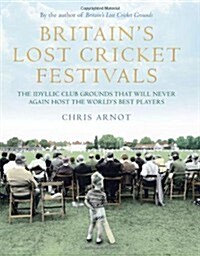 Britains Lost Cricket Festivals : The Idyllic Club Grounds That Will Never Again Host the Worlds Best Players (Hardcover)