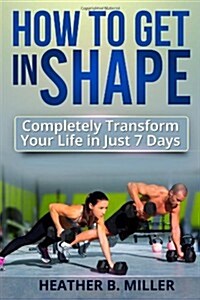 How to Get in Shape: Completely Transform Your Life in Just 7 Days (Paperback)