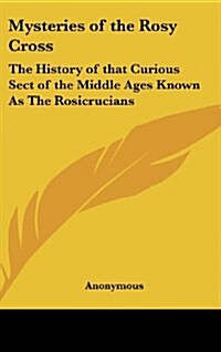 Mysteries of the Rosy Cross: The History of That Curious Sect of the Middle Ages Known as the Rosicrucians (Hardcover)