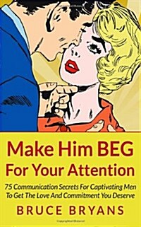 Make Him Beg for Your Attention: 75 Communication Secrets for Captivating Men to Get the Love and Commitment You Deserve (Paperback)