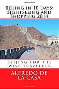 Beijing in 10 Days: Sightseeing and Shopping 2014: Beijing for the Wise Traveller (Paperback)