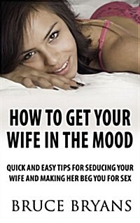 How to Get Your Wife in the Mood: Quick and Easy Tips for Seducing Your Wife and Making Her Beg You for Sex (Paperback)