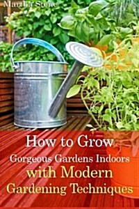 How to Grow Gorgeous Gardens Indoors with Modern Gardening Techniques: Ultimate Guide to Indoor Gardening (Paperback)