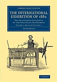 The International Exhibition of 1862: Volume 1, British Division 1 : The Illustrated Catalogue of the Industrial Department (Paperback)