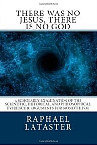 There Was No Jesus, There Is No God: A Scholarly Examination of the Scientific, Historical, and Philosophical Evidence & Arguments for Monotheism (Paperback)