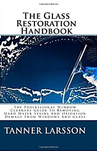 The Glass Restoration Handbook: The Professional Window Cleaners Guide To Removing Hard Water Stains And Oxidation Damage From Windows And Glass (Paperback)