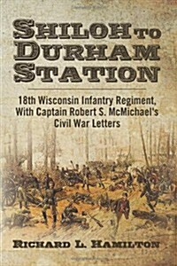 Shiloh to Durham Station: 18th Wisconsin Infantry Regiment, with Captain Robert S. McMichaels Civil War Letters (Paperback)