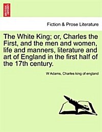 The White King; Or, Charles the First, and the Men and Women, Life and Manners, Literature and Art of England in the First Half of the 17th Century. (Paperback)