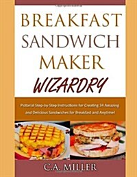 Breakfast Sandwich Maker Wizardry: Pictorial Step-By-Step Instructions for Creating 34 Amazing and Delicious Sandwiches for Breakfast and Anytime! (Paperback)