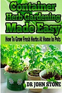 Container Herb Gardening Made Easy: How To Grow Fresh Herbs At Home In Pots (Paperback)