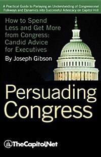 Persuading Congress: A Practical Guide to Parlaying an Understanding of Congressional Folkways and Dynamics Into Successful Advocacy on Cap (Hardcover)