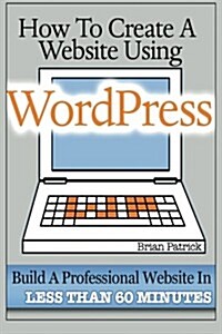 How to Create a Website Using Wordpress: The Beginners Blueprint for Building a Professional Website in Less Than 60 Minutes (Paperback)