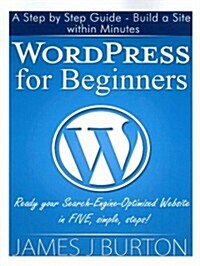 Wordpress for Beginners: A Step by Step Guide - Build a Site Within Minutes. Ready Your Search-Engine-Optimized Website in Five, Simple, Steps! (Paperback)