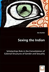 Sexing the Indian - Scholarships Role in the Consolidation of Colonial Structures of Gender and Sexuality (Paperback)