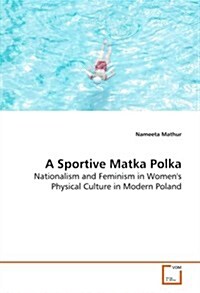 A Sportive Matka Polka - Nationalism and Feminism in Womens Physical Culture in Modern Poland (Paperback)