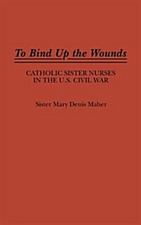 To Bind Up the Wounds: Catholic Sister Nurses in the U.S. Civil War (Hardcover)