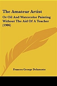 The Amateur Artist: Or Oil and Watercolor Painting Without the Aid of a Teacher (1906) (Paperback)