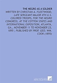 The Negro as a Soldier: Written by Christian a. Fleetwood, Late Sergeant-Major 4th U.S. Colored Troops, for the Negro Congress, at the Cotton States . (Paperback)