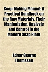 Soap-Making Manual; A Practical Handbook on the Raw Materials, Their Manipulation, Analysis and Control in the Modern Soap Plant (Paperback)