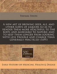 A New Art of Brewing Beer, Ale, and Other Sorts of Liquors So as to Render Them More Healthful to the Body, and Agreeable to Nature; And to Keep Them (Paperback)