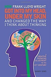 How Frank Lloyd Wright Got Into My Head, Under My Skin and Changed the Way I Think about Thinking: A Creative Thinking Blueprint for the 21st Century (Paperback)