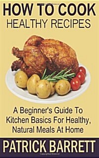 How to Cook Healthy Recipes: A Beginners Guide to Kitchen Basics for Healthy, Natural Meals at Home (Paperback)