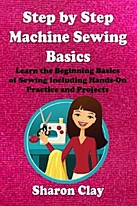 Step by Step Machine Sewing Basics: Learn the Beginning Basics of Sewing Including Hands-On Practice and Projects! (Paperback)