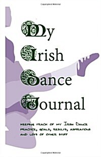 My Irish Dance Journal: Keeping Track of My Irish Dance Practice, Goals, Results, Aspirations and Lots of Other Stuff (Paperback)