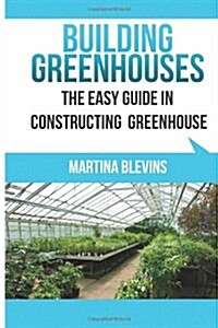Building Greenhouses: The Easy Guide for Constructing Your Greenhouse: Helpful Tips for Building Your Own Greenhouse (Paperback)