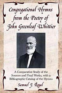 Congregational Hymns from the Poetry of John Greenleaf Whittier: A Comparative Study of the Sources and Final Works, with a Bibliographic Catalog of t (Paperback)