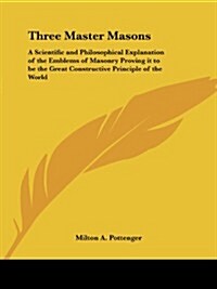 Three Master Masons: A Scientific and Philosophical Explanation of the Emblems of Masonry Proving It to Be the Great Constructive Principle (Paperback)