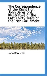 The Correspondence of the Right Hon. John Beresford, Illustrative of the Last Thirty Years of the IR (Paperback)